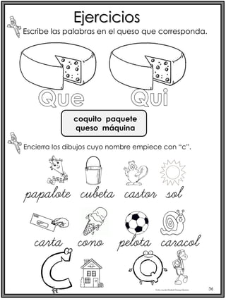 Profra.LourdesElizabethOcampoMartínez 36
Ejercicios
Escribe las palabras en el queso que corresponda.
Encierra los dibujos cuyo nombre empiece con “c”.
papalote cubeta castor sol
coquito paquete
queso máquina
carta cono pelota caracol
 