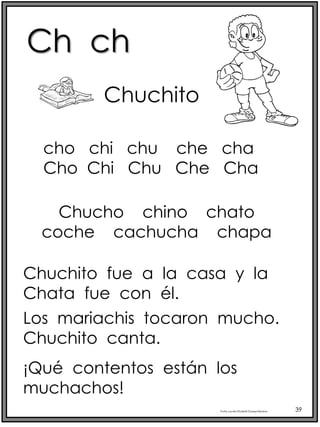 Ch ch
Profra.LourdesElizabethOcampoMartínez 39
Chuchito
Chucho chino chato
coche cachucha chapa
Chuchito fue a la casa y la
Chata fue con él.
Los mariachis tocaron mucho.
Chuchito canta.
¡Qué contentos están los
muchachos!
cho chi chu che cha
Cho Chi Chu Che Cha
 