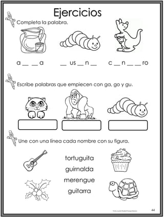 Profra.LourdesElizabethOcampoMartínez 44
Ejercicios
Completa la palabra.
Escribe palabras que empiecen con ga, go y gu.
Une con una línea cada nombre con su figura.
tortuguita
guirnalda
merengue
guitarra
a __ __ a __ us __ n __ c __ n __ __ ro
 