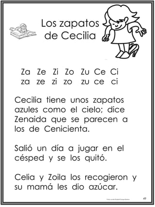 Profra.LourdesElizabethOcampoMartínez 49
Los zapatos
de Cecilia
Cecilia tiene unos zapatos
azules como el cielo; dice
Zenaida que se parecen a
los de Cenicienta.
Salió un día a jugar en el
césped y se los quitó.
Celia y Zoila los recogieron y
su mamá les dio azúcar.
Za Ze Zi Zo Zu Ce Ci
za ze zi zo zu ce ci
 