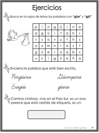 Profra. Lourdes Elizabeth Ocampo Martínez 58
Ejercicios
Busca en la sopa de letras las palabras con “güe” y “güi”
Encierra la palabra que esté bien escrita.
Pingüino Güimpino
Erogiie güero
Camina chistoso, vive en el Polo Sur, es un ave,
parece que está vestido de etiqueta, es un:
p
a
r
o
i
g
s
x
n
ü
o
m
g
i
v
n
ü
t
u
r
i
a
t
a
n
h
h
s
o
r
s
t
g
u
ü
c
e
i
r
g
o
ü
q
e
b
ñ
v
a
 