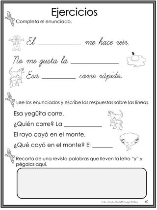 Profra. Lourdes Elizabeth Ocampo Martínez 60
Ejercicios
Completa el enunciado.
Lee los enunciados y escribe las respuestas sobre las líneas.
Esa yegüita corre.
¿Quién corre? La _____________
El rayo cayó en el monte.
¿Qué cayó en el monte? El _______
El _________ me hace reír.
No me gusta la __________
Esa _______ corre rápido.
Recorta de una revista palabras que lleven la letra “y” y
pégalas aquí.
 