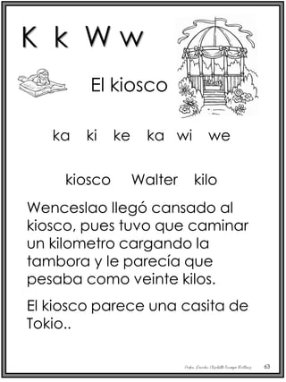 Profra. Lourdes Elizabeth Ocampo Martínez 63
El kiosco
kiosco Walter kilo
Wenceslao llegó cansado al
kiosco, pues tuvo que caminar
un kilometro cargando la
tambora y le parecía que
pesaba como veinte kilos.
El kiosco parece una casita de
Tokio..
ka ki ke ka wi we
K k W w
 