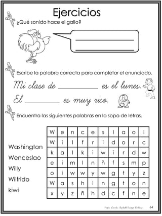 Profra. Lourdes Elizabeth Ocampo Martínez 64
Ejercicios
¿Qué sonido hace el gallo?
Escribe la palabra correcta para completar el enunciado.
______________
______________
Mi clase de ________ es el lunes.
El _______ es muy rico.
W
W
k
e
e
i
a
i
n
l
l
m
c
f
k
l
e
r
i
n
s
i
w
ñ
l
d
i
f
a
o
r
s
o
W
i
a
w
s
w
h
y
i
w
n
g
g
t
t
o
r
d
m
y
o
i
c
w
p
z
n
x y z ñ h d c f n e
Encuentra las siguientes palabras en la sopa de letras.
Washington
Wenceslao
Willy
Wilfrido
kiwi
 