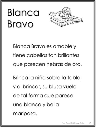 Profra. Lourdes Elizabeth Ocampo Martínez 67
Blanca Bravo es amable y
tiene cabellos tan brillantes
que parecen hebras de oro.
Brinca la niña sobre la tabla
y al brincar, su blusa vuela
de tal forma que parece
una blanca y bella
mariposa.
Blanca
Bravo
 