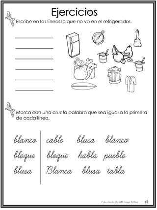 Profra. Lourdes Elizabeth Ocampo Martínez 68
Ejercicios
Escribe en las líneas lo que no va en el refrigerador.
Marca con una cruz la palabra que sea igual a la primera
de cada línea.
_____________
_____________
_____________
_____________
_____________
_____________
blanco
bloque
blusa
cable blusa blanco
bloque habla pueblo
Blanca blusa tabla
 