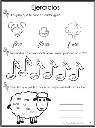 Profra. Lourdes Elizabeth Ocampo Martínez 74
Ejercicios
Dibuja lo que se pide en cada figura.
Ilumina las notas musicales que tienen palabras con “fl”.
fleco flores fruta
Descubre qué palabras hay en la oveja y escríbelas en las líneas.
fre
Fran
fle sas
co
fle
wa
cia
_____________
_____________
_____________
_____________
 