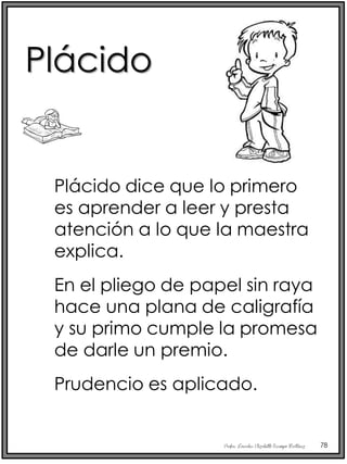 Profra. Lourdes Elizabeth Ocampo Martínez 78
Plácido dice que lo primero
es aprender a leer y presta
atención a lo que la maestra
explica.
En el pliego de papel sin raya
hace una plana de caligrafía
y su primo cumple la promesa
de darle un premio.
Prudencio es aplicado.
Plácido
 