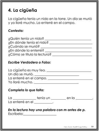 Profra. Lourdes Elizabeth Ocampo Martínez 84
4. La cigüeña
La cigüeña tenía un nido en la torre. Un día se murió
y yo lloré mucho. La enterré en el campo.
Contesta:
¿Quién tenía un nido? ____________________________
¿En dónde tenía el nido? __________________________
¿Cuándo se murió? _______________________________
¿En dónde la enterré? ____________________________
¿Cómo se titula la lectura? ________________________
Escribe Verdadero o Falso:
La cigüeña es muy fea. ___________________________
Un día se murió. ___________________________
La enterré en el campo. ___________________________
Yo lloré mucho. ___________________________
Completa lo que falta:
La ______________ tenía un _________ en la __________.
La enterré en el ___________.
En la lectura hay una palabra con m antes de p.
Escríbela:____________________
 