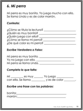Profra. Lourdes Elizabeth Ocampo Martínez 86
6. Mi perra
Mi perra es muy bonita. Yo juego mucho con ella.
Se llama Linda y es de color marrón.
Contesta:
¿Cómo se titula la lectura? _______________________
¿Quién es muy bonita? ___________________________
¿Quién juega con ella? __________________________
¿Cómo se llama mi perra? _______________________
¿De qué color es mi perra? _______________________
Escribe Verdadero o Falso:
Mi perra es muy bonita. _________________________
Yo no juego con ella. _________________________
Mi perra se llama Linda. _________________________
Completa lo que falta:
Mi _________ es muy ______. Yo juego ____________
con ella. Se llama __________ y es de color ________.
Escribe una frase con las palabras:
bonita:____________________________________
marrón:___________________________________
 