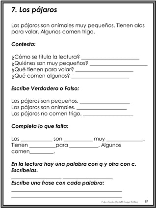Profra. Lourdes Elizabeth Ocampo Martínez 87
7. Los pájaros
Los pájaros son animales muy pequeños. Tienen alas
para volar. Algunos comen trigo.
Contesta:
¿Cómo se titula la lectura? ______________________
¿Quiénes son muy pequeños? ______________________
¿Qué tienen para volar? ______________________
¿Qué comen algunos? ______________________
Escribe Verdadero o Falso:
Los pájaros son pequeños. ___________________
Los pájaros son animales. ___________________
Los pájaros no comen trigo. ___________________
Completa lo que falta:
Los ____________ son ___________ muy ______________.
Tienen __________para ___________. Algunos
comen_________.
En la lectura hay una palabra con q y otra con c.
Escríbelas.
___________________ ___________________
Escribe una frase con cada palabra:
__________________________________________
__________________________________________
 