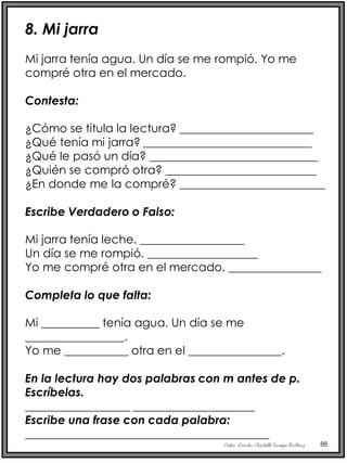 Profra. Lourdes Elizabeth Ocampo Martínez 88
8. Mi jarra
Mi jarra tenía agua. Un día se me rompió. Yo me
compré otra en el mercado.
Contesta:
¿Cómo se titula la lectura? _______________________
¿Qué tenía mi jarra? _____________________________
¿Qué le pasó un día? _____________________________
¿Quién se compró otra? __________________________
¿En donde me la compré? _________________________
Escribe Verdadero o Falso:
Mi jarra tenía leche. __________________
Un día se me rompió. ___________________
Yo me compré otra en el mercado. ________________
Completa lo que falta:
Mi __________ tenía agua. Un día se me
_________________.
Yo me ___________ otra en el ________________.
En la lectura hay dos palabras con m antes de p.
Escríbelas.
__________________ _____________________
Escribe una frase con cada palabra:
__________________________________________
__________________________________________
 