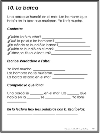 Profra. Lourdes Elizabeth Ocampo Martínez 90
10. La barca
Una barca se hundió en el mar. Los hombres que
había en la barca se murieron. Yo lloré mucho.
Contesta:
¿Quién lloró mucho? ________________________
¿Qué le pasó a los hombres? __________________
¿En dónde se hundió la barca?___________________
¿Quién se hundió en el mar? ______________________
¿Cómo se titula la lectura?________________________
Escribe Verdadero o Falso:
Yo lloré mucho. ___________________
Los hombres no se murieron. ____________________
La barca estaba en el mar. ___________________
Completa lo que falta:
Una barca se ________ en el mar. Los _______ que
había en la ________ se _______________. Yo lloré
___________.
En la lectura hay tres palabras con b. Escríbelas.
_______________ _____________ _____________
 