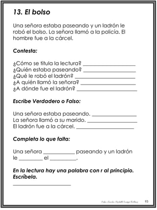Profra. Lourdes Elizabeth Ocampo Martínez 93
13. El bolso
Una señora estaba paseando y un ladrón le
robó el bolso. La señora llamó a la policía. El
hombre fue a la cárcel.
Contesta:
¿Cómo se titula la lectura? ____________________
¿Quién estaba paseando? ____________________
¿Qué le robó el ladrón? _______________________
¿A quién llamó la señora? _____________________
¿A dónde fue el ladrón? _______________________
Escribe Verdadero o Falso:
Una señora estaba paseando. _________________
La señora llamó a su marido. ___________________
El ladrón fue a la cárcel. ______________________
Completa lo que falta:
Una señora ____________ paseando y un ladrón
le _________ el __________.
En la lectura hay una palabra con r al principio.
Escríbela.
______________________
 