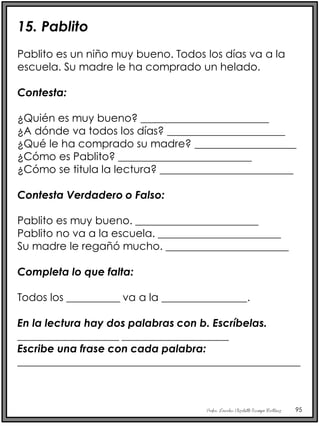 Profra. Lourdes Elizabeth Ocampo Martínez 95
15. Pablito
Pablito es un niño muy bueno. Todos los días va a la
escuela. Su madre le ha comprado un helado.
Contesta:
¿Quién es muy bueno? ________________________
¿A dónde va todos los días? ______________________
¿Qué le ha comprado su madre? ___________________
¿Cómo es Pablito? _________________________
¿Cómo se titula la lectura? _________________________
Contesta Verdadero o Falso:
Pablito es muy bueno. _______________________
Pablito no va a la escuela. _______________________
Su madre le regañó mucho. _______________________
Completa lo que falta:
Todos los __________ va a la ________________.
En la lectura hay dos palabras con b. Escríbelas.
___________________ ____________________
Escribe una frase con cada palabra:
_____________________________________________________
 