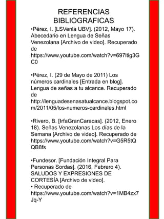 REFERENCIAS
BIBLIOGRAFICAS
•Pérez, I. [LSVenla UBV]. (2012, Mayo 17).
Abecedario en Lengua de Señas
Venezolana [Archivo de video]. Recuperado
de
https://www.youtube.com/watch?v=697ltig3G
C0
•Pérez, I. (29 de Mayo de 2011) Los
números cardinales [Entrada en blog].
Lengua de señas a tu alcance. Recuperado
de
http://lenguadesenasatualcance.blogspot.co
m/2011/05/los-numeros-cardinales.html
•Rivero, B. [IrfaGranCaracas]. (2012, Enero
18). Señas Venezolanas Los días de la
Semana [Archivo de video]. Recuperado de
https://www.youtube.com/watch?v=G5R5tQ
QB8fs
•Fundesor. [Fundación Integral Para
Personas Sordas]. (2016, Febrero 4).
SALUDOS Y EXPRESIONES DE
CORTESÍA [Archivo de video].
• Recuperado de
https://www.youtube.com/watch?v=1MB4zx7
Jq-Y
 