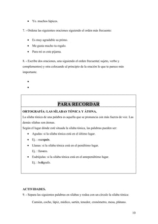 •   Yo. muchos lápices.

7. - Ordena las siguientes oraciones siguiendo el orden más frecuente:

   •   Es muy agradable su primo.
   •   Me gusta mucho tu regalo.
   •   Para mí es este pijama.

8. - Escribe dos oraciones, una siguiendo el orden frecuente( sujeto, verbo y
complementos) y otra colocando al principio de la oración lo que te parece más
importante.

   •
   •




                            PARA RECORDAR
ORTOGRAFÍA: LAS SÍLABAS TÓNICA Y ÁTONA.
La sílaba tónica de una palabra es aquella que se pronuncia con más fuerza de voz. Las
demás sílabas son átonas.
Según el lugar dónde esté situada la sílaba tónica, las palabras pueden ser:
   •   Agudas: si la sílaba tónica está en el último lugar.
   •   Ej. : marqués.
   •   Llanas: si la sílaba tónica está en el penúltimo lugar.
       Ej. : llavero.
   •   Esdrújulas: si la sílaba tónica está en el antepenúltimo lugar.
       Ej. : bolígrafo.




ACTIVIDADES.
9. - Separa las siguientes palabras en sílabas y rodea con un círculo la sílaba tónica:

       Camión, coche, lápiz, médico, sartén, tenedor, cronómetro, mesa, plátano.


                                                                                          10
 