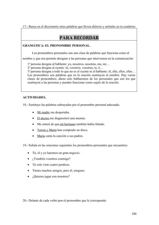 17.- Busca en el diccionario otras palabras que lleven diéresis y anótalas en tu cuaderno.


                             PARA RECORDAR
GRAMÁTICA: EL PRONOMBRE PERSONAL.

       Los pronombres personales son una clase de palabras que funciona como el
nombre y que nos permite designar a las personas que intervienen en la comunicación:
   1ª persona designa al hablante: yo, nosotros, nosotras, me, mi…
   2ª persona designa al oyente: tú, vosotros, vosotras, te, ti…
   3ª persona designa a todo lo que no es el oyente ni el hablante: él, ella, ellos, ellas…
   Los pronombres son palabras que en la oración sustituyen al nombre. Hay varias
   clases de pronombres; ahora solo hablaremos de los personales que son los que
   sustituyen a las personas y pueden funcionar como sujeto de la oración.



ACTIVIDADES.

18.- Sustituye las palabras subrayadas por el pronombre personal adecuado.

       •   Mi madre me despertaba.
       •   El doctor me diagnosticó una anemia.
       •   Me enteré de que mi hermano también había faltado.
       •   Teresa y María han comprado un disco.
       •   María canta la canción a sus padres.

19.- Señala en las oraciones siguientes los pronombres personales que encuentres:

   •   Tú, él y yo haremos un gran negocio.
   •   ¿Vendréis vosotros conmigo?
   •   Tú solo viste cuatro perdices.
   •   Tienes muchos amigos, pero él, ninguno.
   •   ¿Quieres jugar con nosotros?




20.- Delante de cada verbo pon el pronombre que le corresponde:



                                                                                       100
 