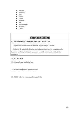 •   Presento
        •   Haremos
        •   Sois
        •   Vendo
        •   Tienes
        •   Aplaude
        •   Son
        •   Ha comprado
        •   He visto
        •   Canta.




                              PARA RECORDAR
EXPRESIÓN ORAL: RESUMEN DE UNA PELÍCULA.

 Las películas cuentan historias. En ellas hay personajes y acción.

 El director de la película describe con imágenes cómo son los personajes y los
lugares y también el tono en el que quiere contar la historia: divertido, triste,
romántico...

ACTIVIDADES.

21.- Cuenta lo que has hecho hoy.



22.- Cuenta una película que hayas visto.



23.- Habla sobre los personajes de esa película.




                                                                                    101
 