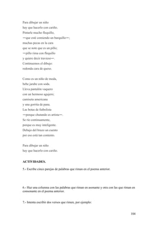 Para dibujar un niño
hay que hacerlo con cariño.
Pintarle mucho flequillo,
—que esté comiendo un barquillo—;
muchas pecas en la cara
que se note que es un pillo;
—pillo rima con flequillo
y quiere decir travieso—.
Continuemos el dibujo:
redonda cara de queso.


Como es un niño de moda,
bebe jarabe con soda.
Lleva pantalón vaquero
con un hermoso agujero;
camiseta americana
y una gorrita de pana.
Las botas de futbolista
—porque chutando es artista—.
Se ríe continuamente,
porque es muy inteligente.
Debajo del brazo un cuento
por eso está tan contento.


Para dibujar un niño
hay que hacerlo con cariño.


ACTIVIDADES.

5.- Escribe cinco parejas de palabras que riman en el poema anterior.




6.- Haz una columna con las palabras que riman en asonante y otra con las que riman en
consonante en el poema anterior.


7.- Intenta escribir dos versos que rimen, por ejemplo:


                                                                                  104
 