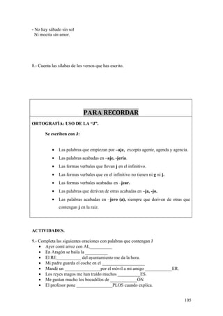 - No hay sábado sin sol
  Ni mocita sin amor.




8.- Cuenta las sílabas de los versos que has escrito.




                             PARA RECORDAR
ORTOGRAFÍA: USO DE LA “J”.

       Se escriben con J:


           •   Las palabras que empiezan por –aje, excepto agente, agenda y agencia.
           •   Las palabras acabadas en –aje, -jería.
           •   Las formas verbales que llevan j en el infinitivo.
           •   Las formas verbales que en el infinitivo no tienen ni g ni j.
           •   Las formas verbales acabadas en –jear.
           •   Las palabras que derivan de otras acabadas en –ja, -jo.
           •   Las palabras acabadas en –jero (a), siempre que deriven de otras que
               contengan j en la raíz.




ACTIVIDADES.

9.- Completa las siguientes oraciones con palabras que contengan J
    • Ayer comí arroz con AL__________
    • En Aragón se baila la __________
    • El RE___________ del ayuntamiento me da la hora.
    • Mi padre guarda el coche en el ___________________
    • Mandé un ________________por el móvil a mi amigo ____________ER.
    • Los reyes magos me han traído muchos __________ES.
    • Me gustan mucho los bocadillos de ____________ÓN
    • El profesor pone ________________PLOS cuando explica.


                                                                                  105
 