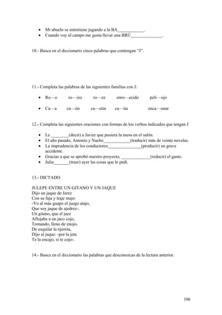 •   Mi abuelo se entretiene jugando a la BA____________.
   •   Cuando voy al campo me gusta llevar una BRÚ______________.


10.- Busca en el diccionario cinco palabras que contengan “J”.




11.- Completa las palabras de las siguientes familias con J:

   •   Ro—o         ro—izo        ro—ez         enro—ecido         peli—ojo

   •   Ca—a        ca—ón         ca—etín       ca—ita             enca—onar


12.- Completa las siguientes oraciones con formas de los verbos indicados que tengan J

   •   Le ________(decir) a Javier que pusiera la mesa en el salón.
   •   El año pasado, Antonio y Nacho____________(traducir) más de veinte novelas.
   •   La imprudencia de los conductores_______________(producir) un grave
       accidente.
   •   Gracias a que se aprobó nuestro proyecto, _____________(reducir) el gasto.
   •   Julia_______(traer) ayer las cosas que le pedí.


13.- DICTADO

JULEPE ENTRE UN GITANO Y UN JAQUE
Dijo un jaque de Jerez
Con su faja y traje majo:
-Yo al más guapo el juego atajo,
Que soy jaque de ajedrez-.
Un gitano, que el jaez
Aflojaba a un jaco cojo,
Tomando, lleno de enojo,
De esquilar la tijereta,
Dijo al jaque: -por la jeta
Te la encajo, si te cojo-.


14.- Busca en el diccionario las palabras que desconozcas de la lectura anterior.




                                                                                    106
 