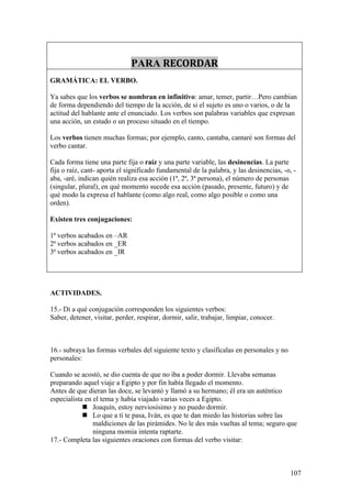 PARA RECORDAR
GRAMÁTICA: EL VERBO.

Ya sabes que los verbos se nombran en infinitivo: amar, temer, partir…Pero cambian
de forma dependiendo del tiempo de la acción, de si el sujeto es uno o varios, o de la
actitud del hablante ante el enunciado. Los verbos son palabras variables que expresan
una acción, un estado o un proceso situado en el tiempo.

Los verbos tienen muchas formas; por ejemplo, canto, cantaba, cantaré son formas del
verbo cantar.

Cada forma tiene una parte fija o raíz y una parte variable, las desinencias. La parte
fija o raíz, cant- aporta el significado fundamental de la palabra, y las desinencias, -o, -
aba, -aré, indican quién realiza esa acción (1ª, 2ª, 3ª persona), el número de personas
(singular, plural), en qué momento sucede esa acción (pasado, presente, futuro) y de
qué modo la expresa el hablante (como algo real, como algo posible o como una
orden).

Existen tres conjugaciones:

1ª verbos acabados en –AR
2ª verbos acabados en _ER
3ª verbos acabados en _IR




ACTIVIDADES.

15.- Di a qué conjugación corresponden los siguientes verbos:
Saber, detener, visitar, perder, respirar, dormir, salir, trabajar, limpiar, conocer.



16.- subraya las formas verbales del siguiente texto y clasifícalas en personales y no
personales:

Cuando se acostó, se dio cuenta de que no iba a poder dormir. Llevaba semanas
preparando aquel viaje a Egipto y por fin había llegado el momento.
Antes de que dieran las doce, se levantó y llamó a su hermano; él era un auténtico
especialista en el tema y había viajado varias veces a Egipto.
             Joaquín, estoy nerviosísimo y no puedo dormir.
             Lo que a ti te pasa, Iván, es que te dan miedo las historias sobre las
                maldiciones de las pirámides. No le des más vueltas al tema; seguro que
                ninguna momia intenta raptarte.
17.- Completa las siguientes oraciones con formas del verbo visitar:



                                                                                         107
 