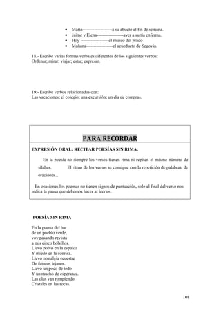 •     María--------------------a su abuelo el fin de semana.
                   •     Jaime y Elena------------------ayer a su tía enferma.
                   •     Hoy -------------------el museo del prado
                   •     Mañana------------------el acueducto de Segovia.

18.- Escribe varias formas verbales diferentes de los siguientes verbos:
Ordenar; mirar; viajar; estar; expresar.




19.- Escribe verbos relacionados con:
Las vacaciones; el colegio; una excursión; un día de compras.




                               PARA RECORDAR
EXPRESIÓN ORAL: RECITAR POESÍAS SIN RIMA.

      En la poesía no siempre los versos tienen rima ni repiten el mismo número de
   sílabas.            El ritmo de los versos se consigue con la repetición de palabras, de
   oraciones…

  En ocasiones los poemas no tienen signos de puntuación, solo el final del verso nos
indica la pausa que debemos hacer al leerlos.




POESÍA SIN RIMA

En la puerta del bar
de un pueblo verde,
voy pasando revista
a mis cinco bolsillos.
Llevo polvo en la espalda
Y miedo en la sonrisa.
Llevo nostalgia ecuestre
De futuros lejanos.
Llevo un poco de todo
Y un mucho de esperanza.
Las olas van rompiendo
Cristales en las rocas.


                                                                                        108
 