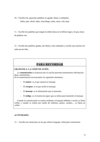 10. - Clasifica las siguientes palabras en agudas, llanas o esdrújulas.
       Salón, país, chicle, lápiz, murciélago, ratón, mesa, vela, hoja.




11. - Escribe tres palabras que tengan la silaba tónica en el último lugar y di que clases
de palabras son.




12. - Escribe dos palabras agudas, dos llanas y dos esdrújulas y escribe una oración con
cada una de ellas.




                            PARA RECORDAR
GRAMÁTICA: LA COMUNICACIÓN.
    La comunicación es el proceso por el cual las personas transmitimos información,
ideas, sentimientos...
En la comunicación son necesarios los siguientes elementos:

       -   El emisor: es el que enuncia el mensaje.

       -   El receptor: es el que recibe el mensaje.

       -   El mensaje: es la información que se transmite.

       -   El código: es el sistema de signos que se utiliza para transmitir el mensaje.

   Cuando la comunicación se realiza mediante el lenguaje hablado o escrito se llama
verbal, y cuando se realiza por medio de símbolos, gestos, sonidos,... se llama no
verbal.



ACTIVIDADES.


13. - Escribe tres situaciones en las que utilices lenguaje verbal para comunicarte.




                                                                                           11
 