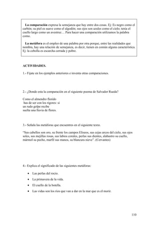 La comparación expresa la semejanza que hay entre dos cosas. Ej: Es negro como el
carbón; su piel es suave como el algodón; sus ojos son azules como el cielo; tenia el
cuello largo como un avestruz… Para hacer una comparación utilizamos la palabra
como.

  La metáfora es el empleo de una palabra por otra porque, entre las realidades que
nombra, hay una relación de semejanza, es decir, tienen en común alguna característica.
Ej: la cebolla es escarcha cerrada y pobre.



ACTIVIDADES.

1.- Fijate en los ejemplos anteriores e inventa otras comparaciones.




2.- ¿Donde esta la comparación en el siguiente poema de Salvador Rueda?

Como el almendro florido
 has de ser con los rigores: si
un rudo golpe recibe
suelta una lluvia de flores.



3.- Señala las metáforas que encuentres en el siguiente texto.

“Sus cabellos son oro, su frente los campos Eliseos, sus cejas arcos del cielo, sus ojos
soles, sus mejillas rosas, sus labios corales, perlas sus dientes, alabastro su cuello,
mármol su pecho, marfil sus manos, su blancura nieve”. (Cervantes)




4.- Explica el significado de las siguientes metáforas:

    •   Las perlas del rocio.
    •   La primavera de la vida.
    •   El cuello de la botella.
    •   Las vidas son los rios que van a dar en la mar que es el morir.




                                                                                       110
 