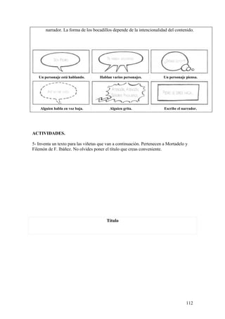 narrador. La forma de los bocadillos depende de la intencionalidad del contenido.




   Un personaje está hablando.       Hablan varios personajes.         Un personaje piensa.




    Alguien habla en voz baja.            Alguien grita.                Escribe el narrador.




ACTIVIDADES.

5- Inventa un texto para las viñetas que van a continuación. Pertenecen a Mortadelo y
Filemón de F. Ibáñez. No olvides poner el título que creas conveniente.




                                         Título




                                                                                     112
 