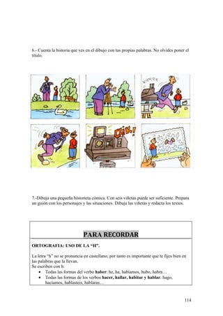 6.- Cuenta la historia que ves en el dibujo con tus propias palabras. No olvides poner el
título.




7.-Dibuja una pequeña historieta cómica. Con seis viñetas puede ser suficiente. Prepara
un guión con los personajes y las situaciones. Dibuja las viñetas y redacta los textos.




                             PARA RECORDAR
ORTOGRAFIA: USO DE LA “H”.

La letra “h” no se pronuncia en castellano; por tanto es importante que te fijes bien en
las palabras que la llevan.
Se escriben con h:
    • Todas las formas del verbo haber: he, ha, habíamos, hubo, habra…
    • Todas las formas de los verbos hacer, hallar, habitar y hablar: hago,
        hacíamos, hablasteis, hablaras…


                                                                                       114
 