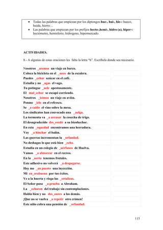 •   Todas las palabras que empiezan por los diptongos hue-, hui-, hie-: hueco,
       huida, hierro…
   •   Las palabras que empiezan por los prefijos hecto-,hemi-, hidro (a), hiper-:
       hectómetro, hemisferio, hidrogeno, hipermercado.




ACTIVIDADES.

8.- A algunas de estas oraciones les falta la letra “h”. Escríbela donde sea necesario.

Nosotros _aremos un viaje en barco.
Coloca la bicicleta en el _ueco de la escalera.
Puedes _echar azúcar en el café.
Estudia y no _agas el vago.
Tu potingue _uele apestosamente.
El mal_echor se escapó corriendo.
Nosotros _icimos un viaje en avión.
Ponme _ielo en el refresco.
Se _a caído el vino sobre la mesa.
Los sindicatos han convocado una _uelga.
La tormenta va _a arrasar la cosecha de trigo.
El desagradecido des_eredó a su bienhechor.
En esta _oquedad encontramos una herradura.
Voy _a hinchar el balón.
Las guerras incrementan la _orfandad.
No deshagas lo que está bien _echo.
Estudia en un colegio de _uérfanos de Huelva.
Vamos _a almorzar en el recreo.
En la _uerta tenemos frutales.
Este adhesivo no volverá _a despegarse.
Hoy me _an puesto una inyección.
Mi en_orabuena por tus éxitos.
Ve a la huerta y riega las _ortalizas.
El Señor puso _a prueba a Abraham.
La _echaron del trabajo sin contemplaciones.
Habla bien y no des_onres a los demás.
¡Que no se vuelva _a repetir otro crimen!
Este niño cobra una pensión de _orfandad.



                                                                                          115
 