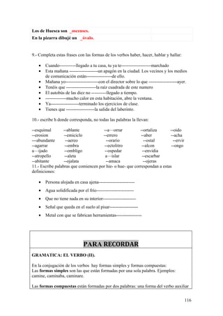 Los de Huesca son _oscenses.
En la pizarra dibujé un _óvalo.


9.- Completa estas frases con las formas de los verbos haber, hacer, hablar y hallar:

   •   Cuando-----------llegado a tu casa, tu ya te--------------------marchado
   •   Esta mañana -------------------un apagón en la ciudad. Los vecinos y los medios
       de comunicación están-----------------de ello.
   •   Mañana yo----------------------con el director sobre lo que -------------------ayer.
   •   Tenéis que --------------------la raíz cuadrada de este numero
   •   El autobús de las diez no ----------llegado a tiempo.
   •   --------------mucho calor en esta habitación, abre la ventana.
   •   Ya-------------------terminado los ejercicios de clase.
   •   Tienes que -------------------la salida del laberinto.

10.- escribe h donde corresponda, no todas las palabras la llevan:

--esquimal        --ablante           --a—orrar            --ortaliza      --oido
--erosion         --emiciclo          --errero              --aber          --acha
---abundante       --aereo              --orario              --ostal        --ervir
--agarrar          --embra             --ectolitro          --alcon         --ongo
a—ijado            --ombligo           --ospedar             --envidia
--atropello        --aleta             a—islar               --escarbar
--abitante        --ojalata             --amaca               --ojeras
11.- Escribe palabras que comiencen por hie- o hue- que correspondan a estas
definiciones:

   •   Persona alojada en casa ajena------------------------
   •   Agua solidificada por el frío-------------------------
   •   Que no tiene nada en su interior----------------------
   •   Señal que queda en el suelo al pisar-------------------
   •   Metal con que se fabrican herramientas-----------------




                              PARA RECORDAR
GRAMATICA: EL VERBO (II).

En la conjugación de los verbos hay formas simples y formas compuestas:
Las formas simples son las que están formadas por una sola palabra. Ejemplos:
camine, caminaba, caminare.

Las formas compuestas están formadas por dos palabras: una forma del verbo auxiliar


                                                                                         116
 