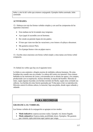 haber y otra la del verbo que estamos conjugando. Ejemplos había caminado, hube
caminado.


ACTIVIDADES.

12.- Subraya con rojo las formas verbales simples y con azul las compuestas de las
siguientes oraciones:

   •   Esta mañana me he levantado muy temprano.
   •   Ayer jugué al escondite con mi hermana.
   •   Ha venido un pariente lejano de mis padres.
   •   El mes que viene nos dan las vacaciones y nos iremos a la playa a descansar.
   •   Me gustaría conocer Paris.
   •   En el parque hemos visto un pájaro nuevo.

13.- Escribe cinco oraciones con forma verbal simple y otras tantas con forma verbal
compuesta.




14.-Señala los verbos que hay en el siguiente texto:

La hidra es una serpiente o dragón enorme de múltiples cabezas humanas. De estas
brotaban dos cuando una era cortada: La cabeza del centro era inmortal. Esta criatura
habitaba en las marismas de Lerna y envenenaba con su aliento las aguas y los campos,
produciendo con su respiración, incluso dormida, la muerte del hombre. Hércules la
mato, según algunas leyendas con heridas mortales de flecha; según otras cortando sus
cabezas. Las heridas de estas fueron quemadas por Yolao para evitar su reproducción.
Hércules enterró la última cabeza, la inmortal, bajo una piedra, donde sigue soñando y
odiando.




                            PARA RECORDAR
GRAMATICA: EL VERBO (II).

Las formas verbales de la conjugación se agrupan en tres modos:

   •   Modo indicativo: expresa acciones reales. Ejemplo: iré, hemos llegado.
   •   Modo subjuntivo: Expresa duda, posibilidad, deseo. Ejemplos: Me gustaría
       que vinieras; ojala estuvieras aquí, quiero que venga.


                                                                                      117
 