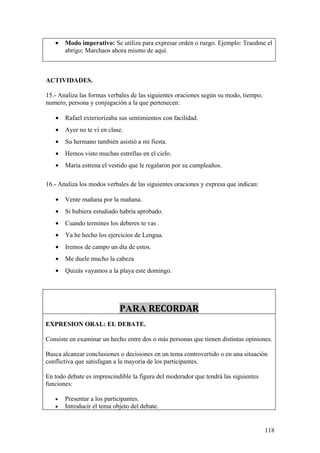 •   Modo imperativo: Se utiliza para expresar orden o ruego. Ejemplo: Traedme el
       abrigo; Marchaos ahora mismo de aquí.



ACTIVIDADES.

15.- Analiza las formas verbales de las siguientes oraciones según su modo, tiempo,
numero, persona y conjugación a la que pertenecen:

   •   Rafael exteriorizaba sus sentimientos con facilidad.
   •   Ayer no te ví en clase.
   •   Su hermano también asistió a mi fiesta.
   •   Hemos visto muchas estrellas en el cielo.
   •   Maria estrena el vestido que le regalaron por su cumpleaños.

16.- Analiza los modos verbales de las siguientes oraciones y expresa que indican:

   •   Vente mañana por la mañana.
   •   Si hubiera estudiado habría aprobado.
   •   Cuando termines los deberes te vas .
   •   Ya he hecho los ejercicios de Lengua.
   •   Iremos de campo un día de estos.
   •   Me duele mucho la cabeza
   •   Quizás vayamos a la playa este domingo.




                            PARA RECORDAR
EXPRESION ORAL: EL DEBATE.

Consiste en examinar un hecho entre dos o más personas que tienen distintas opiniones.

Busca alcanzar conclusiones o decisiones en un tema controvertido o en una situación
conflictiva que satisfagan a la mayoría de los participantes.

En todo debate es imprescindible la figura del moderador que tendrá las siguientes
funciones:

   •   Presentar a los participantes.
   •   Introducir el tema objeto del debate.


                                                                                      118
 