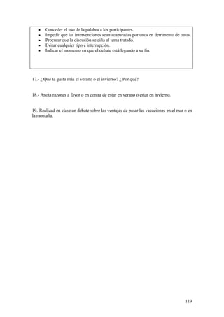 •   Conceder el uso de la palabra a los participantes.
   •   Impedir que las intervenciones sean acaparadas por unos en detrimento de otros.
   •   Procurar que la discusión se ciña al tema tratado.
   •   Evitar cualquier tipo e interrupción.
   •   Indicar el momento en que el debate está legando a su fin.




17.- ¿ Qué te gusta más el verano o el invierno? ¿ Por qué?


18.- Anota razones a favor o en contra de estar en verano o estar en invierno.


19.-Realizad en clase un debate sobre las ventajas de pasar las vacaciones en el mar o en
la montaña.




                                                                                     119
 