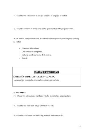 14. - Escribe tres situaciones en las que aparezca el lenguaje no verbal.




15. - Escribe nombres de profesiones en las que se utilice el lenguaje no verbal.




16. - Clasifica los siguientes actos de comunicación según utilicen el lenguaje verbal y
no verbal.


       -     El sonido del teléfono.
       -     Una nota de un compañero.
       -     La luz y sonido del coche de la policía.
       -     Sonreír.




                             PARA RECORDAR
EXPRESIÓN ORAL: LECTURA EN VOZ ALTA.
 Antes de leer en voz alta, procura leer primero en voz baja.




ACTIVIDADES.
17. - Busca tres adivinanzas, escríbelas y léelas en voz alta a un compañero.




18. - Escribe una carta a un amigo y léela en voz alta.




19. - Escribe todo lo que has hecho hoy, después léelo en voz alta.




                                                                                       12
 