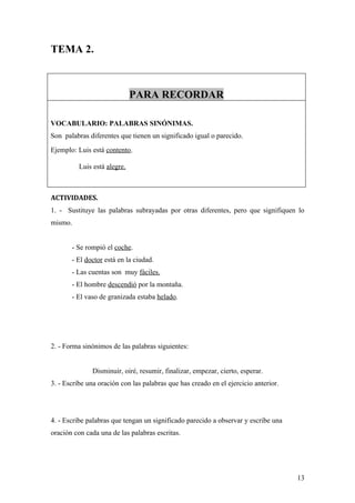 TEMA 2.



                              PARA RECORDAR

VOCABULARIO: PALABRAS SINÓNIMAS.
Son palabras diferentes que tienen un significado igual o parecido.
Ejemplo: Luis está contento.

          Luis está alegre.



ACTIVIDADES.
1. - Sustituye las palabras subrayadas por otras diferentes, pero que signifiquen lo
mismo.


       - Se rompió el coche.
       - El doctor está en la ciudad.
       - Las cuentas son muy fáciles.
       - El hombre descendió por la montaña.
       - El vaso de granizada estaba helado.




2. - Forma sinónimos de las palabras siguientes:


              Disminuir, oiré, resumir, finalizar, empezar, cierto, esperar.
3. - Escribe una oración con las palabras que has creado en el ejercicio anterior.




4. - Escribe palabras que tengan un significado parecido a observar y escribe una
oración con cada una de las palabras escritas.




                                                                                     13
 