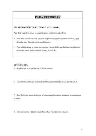 PARA RECORDAR


EXPRESIÓN ESCRITA: EL TIEMPO Y EL LUGAR.

Para decir cuándo y dónde suceden las cosas empleamos adverbios.

•   Para decir cuándo suceden las cosas empleamos adverbios como: entonces, ayer,
    después, unos días antes, por aquel tiempo...

•   Para señalar dónde se sitúan las personas y cosas de las que hablamos empleamos
    adverbios como, arriba, encima, debajo, al lado de...




ACTIVIDADES.
5. – Explica que es lo que hiciste el fin de semana.




6. - Describe tu dormitorio indicando donde se encuentran las cosas que hay en él.




7. – Escribe lo que haces desde que te levantas por la mañana hasta que te acuestas por
la noche.




8. - Mira un mueble y describe que objetos hay y donde están situados.




                                                                                      14
 