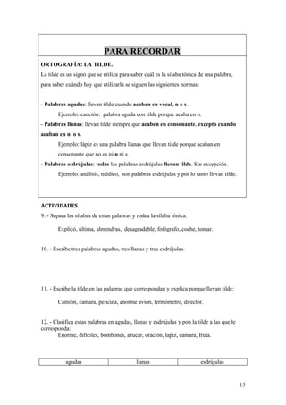PARA RECORDAR
ORTOGRAFÍA: LA TILDE.
La tilde es un signo que se utiliza para saber cuál es la sílaba tónica de una palabra,
para saber cuándo hay que utilizarla se siguen las siguientes normas:


- Palabras agudas: llevan tilde cuando acaban en vocal, n o s.
       Ejemplo: canción: palabra aguda con tilde porque acaba en n.
- Palabras llanas: llevan tilde siempre que acaben en consonante, excepto cuando
acaban en n o s.
       Ejemplo: lápiz es una palabra llanas que llevan tilde porque acaban en
       consonante que no es ni n ni s.
- Palabras esdrújulas: todas las palabras esdrújulas llevan tilde. Sin excepción.
       Ejemplo: análisis, médico, son palabras esdrújulas y por lo tanto llevan tilde.




ACTIVIDADES.
9. - Separa las sílabas de estas palabras y rodea la sílaba tónica:

       Explicó, última, almendras, desagradable, fotógrafo, coche, tomar.


10. - Escribe tres palabras agudas, tres llanas y tres esdrújulas.




11. - Escribe la tilde en las palabras que correspondan y explica porque llevan tilde:

       Camión, camara, pelicula, enorme avion, termómetro, director.


12. - Clasifica estas palabras en agudas, llanas y esdrújulas y pon la tilde a las que le
corresponda:
        Enorme, difíciles, bombones, azucar, oración, lapiz, camara, fruta.



           agudas                          llanas                        esdrújulas


                                                                                            15
 