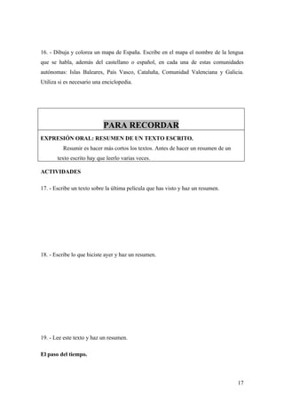 16. - Dibuja y colorea un mapa de España. Escribe en el mapa el nombre de la lengua
que se habla, además del castellano o español, en cada una de estas comunidades
autónomas: Islas Baleares, País Vasco, Cataluña, Comunidad Valenciana y Galicia.
Utiliza si es necesario una enciclopedia.




                            PARA RECORDAR
EXPRESIÓN ORAL: RESUMEN DE UN TEXTO ESCRITO.
          Resumir es hacer más cortos los textos. Antes de hacer un resumen de un
       texto escrito hay que leerlo varias veces.

ACTIVIDADES

17. - Escribe un texto sobre la última película que has visto y haz un resumen.




18. - Escribe lo que hiciste ayer y haz un resumen.




19. - Lee este texto y haz un resumen.

El paso del tiempo.



                                                                                    17
 