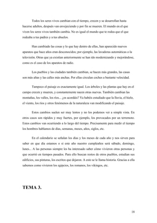 Todos los seres vivos cambian con el tiempo, crecen y se desarrollan hasta
hacerse adultos, después van envejeciendo y por fin se mueren. El mundo en el que
viven los seres vivos también cambia. No es igual el mundo que te rodea que el que
rodeaba a tus padres y a tus abuelos.

       Han cambiado las cosas y lo que hay dentro de ellas, han aparecido nuevos
aparatos que hace años eran desconocidos; por ejemplo, las lavadoras automáticas o la
televisión. Otras que ya existían anteriormente se han ido modernizando y mejorándose,
como es el caso de los aparatos de radio.

       Los pueblos y las ciudades también cambian, se hacen más grandes, las casas
son más altas y las calles más anchas. Por ellas circulan coches a bastante velocidad.

       Tampoco el paisaje es exactamente igual. Los árboles y las plantas que hay en el
campo crecen y mueren, y constantemente nacen otras nuevas. También cambian las
montañas, los valles, los ríos... ¿os acordáis? Ya habéis estudiado que la lluvia, el hielo,
el viento, los ríos y otros fenómenos de la naturaleza van modificando el paisaje.

       Estos cambios suelen ser muy lentos y no los podemos ver a simple vista. En
otros casos son rápidos y muy fuertes, por ejemplo, los provocados por un terremoto.
Estos cambios van ocurriendo a lo largo del tiempo. Precisamente para medir el tiempo
los hombres hablamos de días, semanas, meses, años, siglos, etc.

       En el calendario se señalan los días y los meses de cada año y nos sirven para
saber en que día estamos o si este año nuestro cumpleaños será sábado, domingo,
lunes... A las personas siempre les ha interesado saber cómo vivieron otras personas y
que ocurrió en tiempos pasados. Para ello buscan restos de otros pueblos, estudian sus
edificios, sus pinturas, los escritos que dejaron. A esto se le llama historia. Gracias a ella
sabemos como vivieron los egipcios, los romanos, los vikingos, etc.




TEMA 3.




                                                                                           18
 