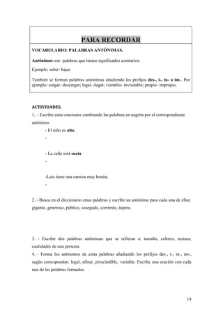 PARA RECORDAR
VOCABULARIO: PALABRAS ANTÓNIMAS.

Antónimos son palabras que tienen significados contrarios.
Ejemplo: subir- bajar.

También se forman palabras antónimas añadiendo los prefijos des-, i-, in- o im-. Por
ejemplo: cargar- descargar; legal- ilegal; visitable- invisitable; propio- impropio.



ACTIVIDADES.
1. – Escribe estas oraciones cambiando las palabras en negrita por el correspondiente
antónimo.
       - El niño es alto.
       -


       - La calle está sucia.
       -


       -Luis tiene una camisa muy bonita.
       -


2. - Busca en el diccionario estas palabras y escribe un antónimo para cada una de ellas:
gigante, generoso, público, sosegado, corriente, áspero.




3. - Escribe dos palabras antónimas que se refieran a: tamaño, colores, textura,
cualidades de una persona.
4. - Forma los antónimos de estas palabras añadiendo los prefijos des-, i-, in-, im-,
según correspondan: legal, afinar, prescindible, variable. Escribe una oración con cada
una de las palabras formadas.




                                                                                        19
 