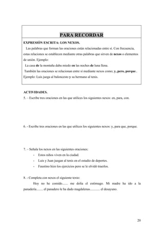 PARA RECORDAR
EXPRESIÓN ESCRITA: LOS NEXOS.
 Las palabras que forman las oraciones están relacionadas entre sí. Con frecuencia,
estas relaciones se establecen mediante otras palabras que sirven de nexos o elementos
de unión. Ejemplo:
 La casa de la montaña daba miedo en las noches de luna llena.
También las oraciones se relacionan entre sí mediante nexos como; y, pero, porque..
Ejemplo: Luis juega al baloncesto y su hermano al tenis.



ACTIVIDADES.
5. – Escribe tres oraciones en las que utilices los siguientes nexos: en, para, con.




6. - Escribe tres oraciones en las que utilices los siguientes nexos: y, para que, porque.




7. – Señala los nexos en las siguientes oraciones:
       -   Estos niños viven en la ciudad.
       -   Luis y Juan juegan al tenis en el estadio de deportes.
       -   Faustino hizo los ejercicios pero se le olvidó traerlos.


8. - Completa con nexos el siguiente texto:
       Hoy no he comido....... me dolía el estómago. Mi madre ha ido a la
panadería........ el panadero le ha dado magdalenas............ el desayuno.




                                                                                         20
 