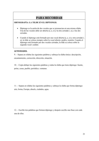 PARA RECORDAR
ORTOGRAFÍA: LA TILDE EN EL DIPTONGO.

   •   Diptongo es la unión de dos vocales que se pronuncian en una misma sílaba.
       Una de las vocales debe ser abierta (a, e, o) y la otra cerrada( i, u), o las dos
       cerradas.

   •   Cuando el diptongo está formado por una vocal abierta (a, e, o) y otra cerrada( i,
       u), la tilde se coloca siempre sobre la vocal abierta: podéis, reunión. Cuando el
       diptongo está formado por dos vocales cerradas, la tilde se coloca sobre la
       segunda vocal: cuídate.


ACTIVIDADES.
9. – Separa en sílabas las siguientes palabras y subraya la sílaba tónica: descripción,
encantamiento, corrección, dirección, situación.


10. – Copia debajo las siguientes palabras y rodea la sílaba que tiene diptongo: fuente,
peine, casas, pueblo, periódico, ventanas.




11. – Separa en sílabas las siguientes palabras y subraya la sílaba que forma diptongo:
aire, boina, Europa, abuelo, ciudades, agua.




12. – Escribe tres palabras que formen diptongo y después escribe una frase con cada
una de ellas.




                                                                                           21
 