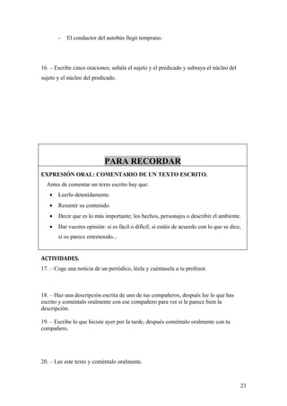 -   El conductor del autobús llegó temprano.




16. – Escribe cinco oraciones, señala el sujeto y el predicado y subraya el núcleo del
sujeto y el núcleo del predicado.




                            PARA RECORDAR
EXPRESIÓN ORAL: COMENTARIO DE UN TEXTO ESCRITO.
  Antes de comentar un texto escrito hay que:
   •   Leerlo detenidamente.
   •   Resumir su contenido.
   •   Decir que es lo más importante; los hechos, personajes o describir el ambiente.
   •   Dar vuestra opinión: si es fácil o difícil, si estáis de acuerdo con lo que se dice,
       si os parece entretenido...


ACTIVIDADES.
17. – Coge una noticia de un periódico, léela y cuéntasela a tu profesor.



18. – Haz una descripción escrita de uno de tus compañeros, después lee lo que has
escrito y coméntalo oralmente con ese compañero para ver si le parece bien la
descripción.

19. – Escribe lo que hiciste ayer por la tarde, después coméntalo oralmente con tu
compañero.




20. – Lee este texto y coméntalo oralmente.



                                                                                          23
 