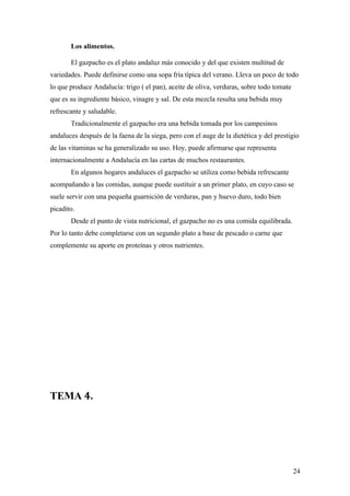 Los alimentos.

       El gazpacho es el plato andaluz más conocido y del que existen multitud de
variedades. Puede definirse como una sopa fría típica del verano. Lleva un poco de todo
lo que produce Andalucía: trigo ( el pan), aceite de oliva, verduras, sobre todo tomate
que es su ingrediente básico, vinagre y sal. De esta mezcla resulta una bebida muy
refrescante y saludable.
       Tradicionalmente el gazpacho era una bebida tomada por los campesinos
andaluces después de la faena de la siega, pero con el auge de la dietética y del prestigio
de las vitaminas se ha generalizado su uso. Hoy, puede afirmarse que representa
internacionalmente a Andalucía en las cartas de muchos restaurantes.
       En algunos hogares andaluces el gazpacho se utiliza como bebida refrescante
acompañando a las comidas, aunque puede sustituir a un primer plato, en cuyo caso se
suele servir con una pequeña guarnición de verduras, pan y huevo duro, todo bien
picadito.
       Desde el punto de vista nutricional, el gazpacho no es una comida equilibrada.
Por lo tanto debe completarse con un segundo plato a base de pescado o carne que
complemente su aporte en proteínas y otros nutrientes.




TEMA 4.




                                                                                          24
 
