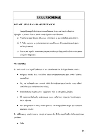 PARA RECORDAR

VOCABULARIO: PALABRAS POLISÉMICAS


       Las palabras polisémicas son aquellas que tienen varios significados.
Ejemplo: la palabra banco puede tener significados diferentes.
   a) Ayer fui a sacar dinero del banco (oficina en la que se trabaja con dinero).

   b) A Pedro siempre le gusta sentarse en aquel banco del parque (asiento para
       varias personas).

   c) Pescar por aquella zona es mejor porque siempre hay grandes bancos de peces
       (conjunto de peces).



ACTVIDADES.

1.- Indica cuál es el significado que se usa en cada oración de la palabra en cursiva:

   •   Me gusta mucho ir de vacaciones a la sierra (herramienta para cortar / cadena
       montañosa)

   •   Hoy me ha llegado una carta de mi tía de América (papel escrito en un sobre /
       cartulinas que componen una baraja)

   •   Esa niña tiene mucho salero (recipiente para la sal / gracia, alegría)

   •   Mi madre me ha hecho un jersey de punto (señal muy pequeña / técnica para
       hacer tejidos)

   •   Este paraguas se ha roto y se ha quedado sin mango (fruta / lugar por donde se
       agarra un objeto)

2.- a) Busca en un diccionario y copia al menos dos de los significados de las siguientes
palabras:

   •   Cola



                                                                                         25
 