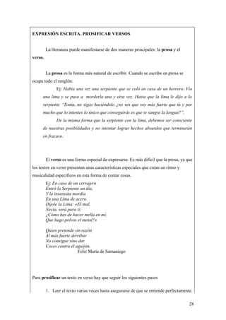 EXPRESIÓN ESCRITA. PROSIFICAR VERSOS


         La literatura puede manifestarse de dos maneras principales: la prosa y el
verso.


         La prosa es la forma más natural de escribir. Cuando se escribe en prosa se
ocupa todo el renglón.
              Ej: Había una vez una serpiente que se coló en casa de un herrero. Vio
      una lima y se puso a morderla una y otra vez. Hasta que la lima le dijo a la
      serpiente “Tonta, no sigas haciéndolo ¿no ves que soy más fuerte que tú y por
      mucho que lo intentes lo único que conseguirás es que te sangre la lengua?”.
              De la misma forma que la serpiente con la lima, debemos ser consciente
      de nuestras posibilidades y no intentar lograr hechos absurdos que terminarán
      en fracaso.




         El verso es una forma especial de expresarse. Es más difícil que la prosa, ya que
los textos en verso presentan unas características especiales que crean un ritmo y
musicalidad específicos en esta forma de contar cosas.
         Ej: En casa de un cerrajero
         Entró la Serpiente un día,
         Y la insensata mordía
         En una Lima de acero.
         Díjole la Lima: «El mal,
         Necia, será para ti;
         ¿Cómo has de hacer mella en mí,
         Que hago polvos el metal?»

         Quien pretende sin razón
         Al más fuerte derribar
         No consigue sino dar
         Coces contra el aguijón.
                          Feliz María de Samaniego




Para prosificar un texto en verso hay que seguir los siguientes pasos

         1. Leer el texto varias veces hasta asegurarse de que se entiende perfectamente.

                                                                                        28
 